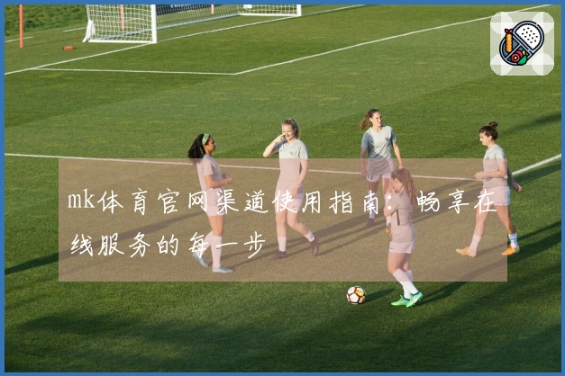 mk体育官网渠道使用指南：畅享在线服务的每一步