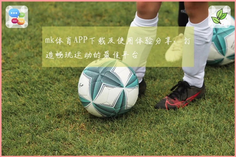 mk体育APP下载及使用体验分享，打造畅玩运动的最佳平台